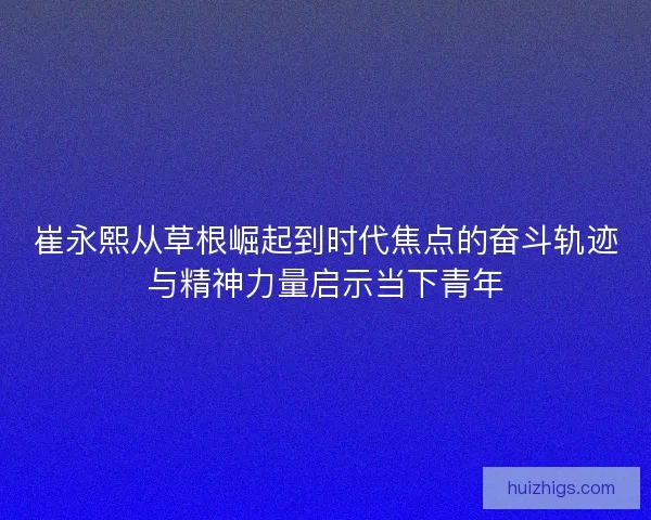 崔永熙从草根崛起到时代焦点的奋斗轨迹与精神力量启示当下青年